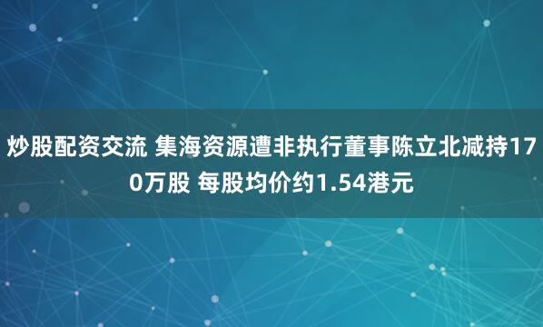 炒股配资交流 集海资源遭非执行董事陈立北减持170万股 每股均价约1.54港元