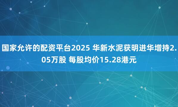 国家允许的配资平台2025 华新水泥获明进华增持2.05万股 每股均价15.28港元