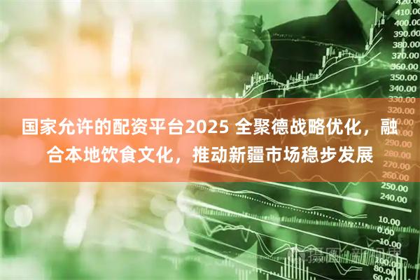 国家允许的配资平台2025 全聚德战略优化，融合本地饮食文化，推动新疆市场稳步发展