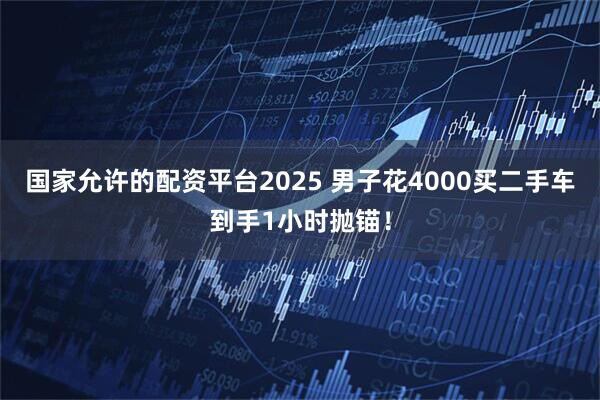 国家允许的配资平台2025 男子花4000买二手车到手1小时抛锚！