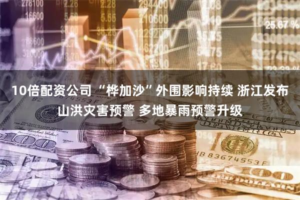 10倍配资公司 “桦加沙”外围影响持续 浙江发布山洪灾害预警 多地暴雨预警升级